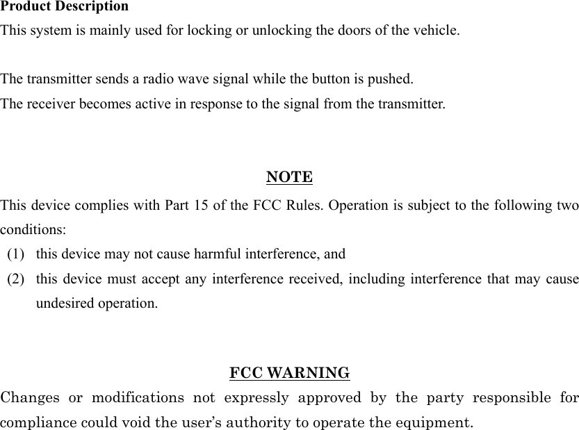 Product Description This system is mainly used for locking or unlocking the doors of the vehicle.  The transmitter sends a radio wave signal while the button is pushed. The receiver becomes active in response to the signal from the transmitter.   NOTE This device complies with Part 15 of the FCC Rules. Operation is subject to the following two conditions: (1)   this device may not cause harmful interference, and   (2)   this device must accept any interference received, including interference that may cause undesired operation.     FCC WARNING Changes or modifications not expressly approved by the party responsible for compliance could void the user’s authority to operate the equipment. 