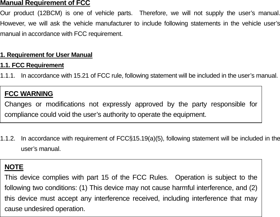 Manual Requirement of FCC Our product (12BCM) is one of vehicle parts.  Therefore, we will not supply the user’s manual.  However, we will ask the vehicle manufacturer to include following statements in the vehicle user’s manual in accordance with FCC requirement.  1. Requirement for User Manual 1.1. FCC Requirement 1.1.1.  In accordance with 15.21 of FCC rule, following statement will be included in the user’s manual.  1.1.2.  In accordance with requirement of FCC§15.19(a)(5), following statement will be included in the user’s manual. FCC WARNING Changes or modifications not expressly approved by the party responsible for compliance could void the user’s authority to operate the equipment. NOTE This device complies with part 15 of the FCC Rules.  Operation is subject to the following two conditions: (1) This device may not cause harmful interference, and (2) this device must accept any interference received, including interference that may cause undesired operation. 