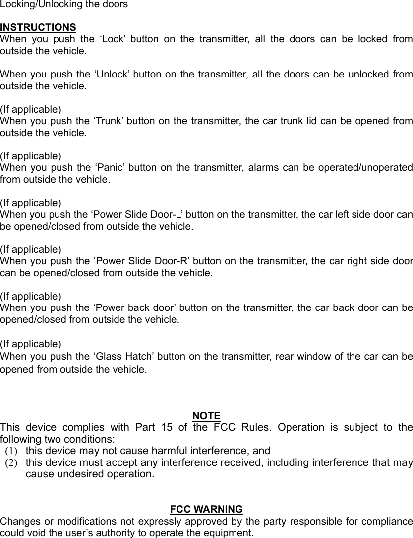 Locking/Unlocking the doors  INSTRUCTIONS When you push the ‘Lock’ button on the transmitter, all the doors can be locked from outside the vehicle.  When you push the ‘Unlock’ button on the transmitter, all the doors can be unlocked from outside the vehicle.  (If applicable) When you push the ‘Trunk’ button on the transmitter, the car trunk lid can be opened from outside the vehicle.  (If applicable) When you push the ‘Panic’ button on the transmitter, alarms can be operated/unoperated from outside the vehicle.  (If applicable) When you push the ‘Power Slide Door-L’ button on the transmitter, the car left side door can be opened/closed from outside the vehicle.  (If applicable) When you push the ‘Power Slide Door-R’ button on the transmitter, the car right side door can be opened/closed from outside the vehicle.  (If applicable) When you push the ‘Power back door’ button on the transmitter, the car back door can be opened/closed from outside the vehicle.  (If applicable) When you push the ‘Glass Hatch’ button on the transmitter, rear window of the car can be opened from outside the vehicle.    NOTE This device complies with Part 15 of the FCC Rules. Operation is subject to the following two conditions: (1)  this device may not cause harmful interference, and   (2)  this device must accept any interference received, including interference that may cause undesired operation.     FCC WARNING Changes or modifications not expressly approved by the party responsible for compliance could void the user’s authority to operate the equipment. 