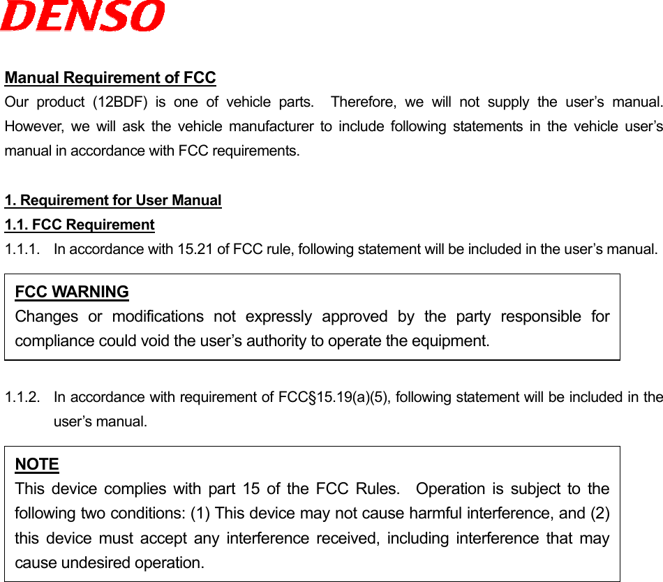  Manual Requirement of FCC Our product (12BDF) is one of vehicle parts.  Therefore, we will not supply the user’s manual.  However, we will ask the vehicle manufacturer to include following statements in the vehicle user’s manual in accordance with FCC requirements.  1. Requirement for User Manual 1.1. FCC Requirement 1.1.1.  In accordance with 15.21 of FCC rule, following statement will be included in the user’s manual.  1.1.2.  In accordance with requirement of FCC§15.19(a)(5), following statement will be included in the user’s manual.  FCC WARNING Changes or modifications not expressly approved by the party responsible forcompliance could void the user’s authority to operate the equipment. NOTE This device complies with part 15 of the FCC Rules.  Operation is subject to thefollowing two conditions: (1) This device may not cause harmful interference, and (2)this device must accept any interference received, including interference that maycause undesired operation. 