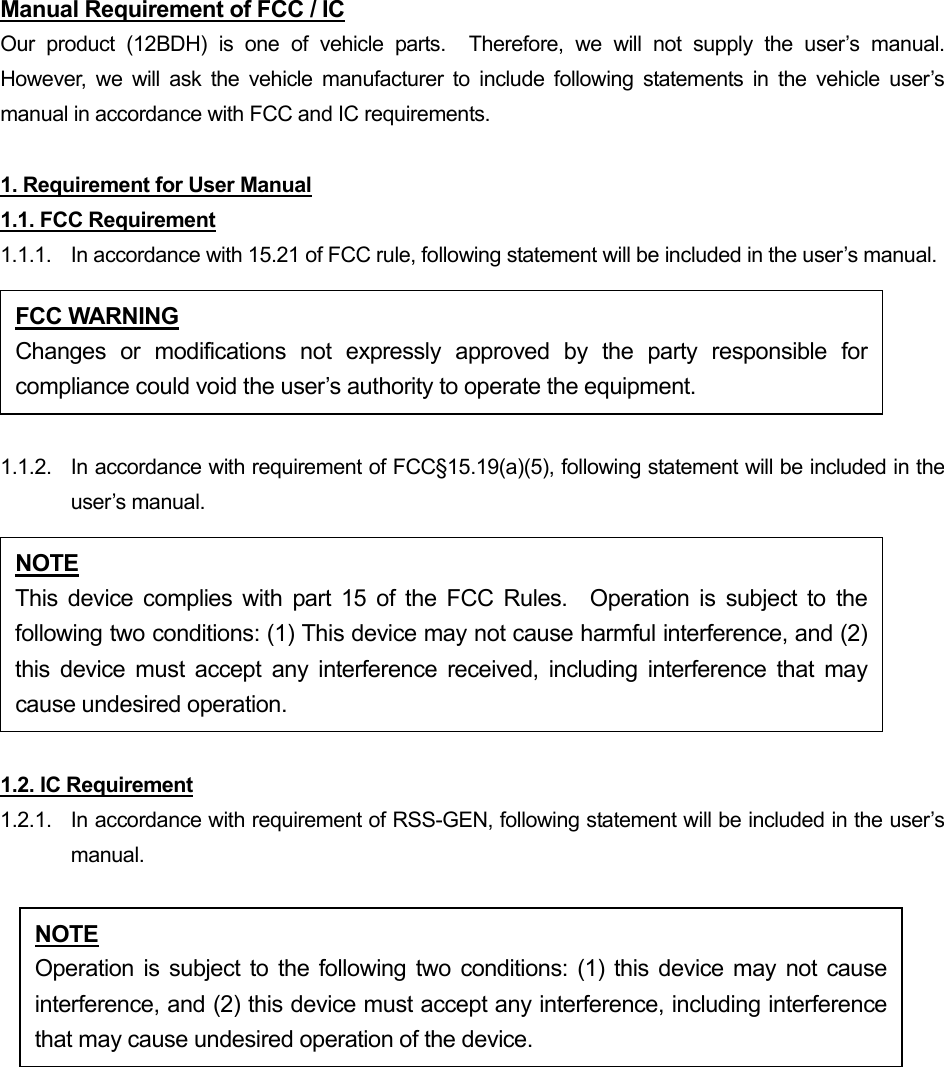 Manual Requirement of FCC / IC Our product (12BDH) is one of vehicle parts.  Therefore, we will not supply the user’s manual.  However, we will ask the vehicle manufacturer to include following statements in the vehicle user’s manual in accordance with FCC and IC requirements.  1. Requirement for User Manual 1.1. FCC Requirement 1.1.1.  In accordance with 15.21 of FCC rule, following statement will be included in the user’s manual.  1.1.2.  In accordance with requirement of FCC§15.19(a)(5), following statement will be included in the user’s manual.  1.2. IC Requirement 1.2.1.   In accordance with requirement of RSS-GEN, following statement will be included in the user’s manual.  FCC WARNING Changes or modifications not expressly approved by the party responsible forcompliance could void the user’s authority to operate the equipment. NOTE This device complies with part 15 of the FCC Rules.  Operation is subject to thefollowing two conditions: (1) This device may not cause harmful interference, and (2)this device must accept any interference received, including interference that maycause undesired operation. NOTE Operation is subject to the following two conditions: (1) this device may not causeinterference, and (2) this device must accept any interference, including interferencethat may cause undesired operation of the device. 