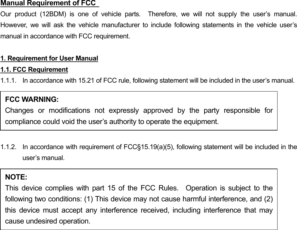 Manual Requirement of FCC   Our product (12BDM) is one of vehicle parts.  Therefore, we will not supply the user’s manual.  However, we will ask the vehicle manufacturer to include following statements in the vehicle user’s manual in accordance with FCC requirement.  1. Requirement for User Manual 1.1. FCC Requirement 1.1.1.  In accordance with 15.21 of FCC rule, following statement will be included in the user’s manual.  1.1.2.  In accordance with requirement of FCC§15.19(a)(5), following statement will be included in the user’s manual.   FCC WARNING: Changes or modifications not expressly approved by the party responsible forcompliance could void the user’s authority to operate the equipment. NOTE: This device complies with part 15 of the FCC Rules.  Operation is subject to thefollowing two conditions: (1) This device may not cause harmful interference, and (2)this device must accept any interference received, including interference that maycause undesired operation. 