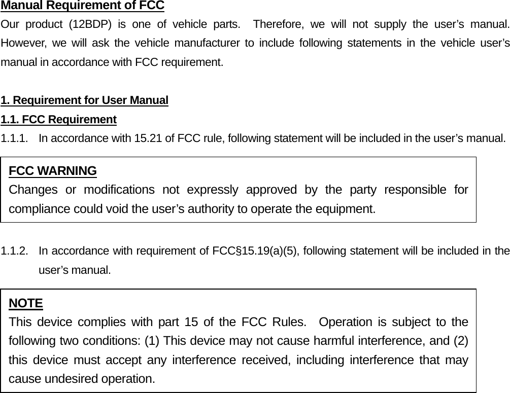 Manual Requirement of FCC Our product (12BDP) is one of vehicle parts.  Therefore, we will not supply the user’s manual.  However, we will ask the vehicle manufacturer to include following statements in the vehicle user’s manual in accordance with FCC requirement.  1. Requirement for User Manual 1.1. FCC Requirement 1.1.1.  In accordance with 15.21 of FCC rule, following statement will be included in the user’s manual.  1.1.2.  In accordance with requirement of FCC§15.19(a)(5), following statement will be included in the user’s manual.   FCC WARNING Changes or modifications not expressly approved by the party responsible for compliance could void the user’s authority to operate the equipment. NOTE This device complies with part 15 of the FCC Rules.  Operation is subject to the following two conditions: (1) This device may not cause harmful interference, and (2) this device must accept any interference received, including interference that may cause undesired operation. 