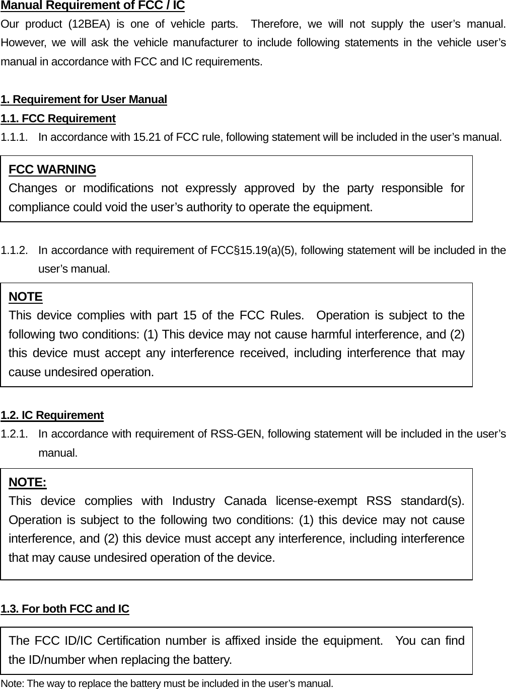 Manual Requirement of FCC / IC Our product (12BEA) is one of vehicle parts.  Therefore, we will not supply the user’s manual.  However, we will ask the vehicle manufacturer to include following statements in the vehicle user’s manual in accordance with FCC and IC requirements.  1. Requirement for User Manual 1.1. FCC Requirement 1.1.1.  In accordance with 15.21 of FCC rule, following statement will be included in the user’s manual.  1.1.2.  In accordance with requirement of FCC§15.19(a)(5), following statement will be included in the user’s manual.  1.2. IC Requirement 1.2.1.   In accordance with requirement of RSS-GEN, following statement will be included in the user’s manual.  1.3. For both FCC and IC Note: The way to replace the battery must be included in the user’s manual.  FCC WARNING Changes or modifications not expressly approved by the party responsible for compliance could void the user’s authority to operate the equipment. NOTE This device complies with part 15 of the FCC Rules.  Operation is subject to the following two conditions: (1) This device may not cause harmful interference, and (2) this device must accept any interference received, including interference that may cause undesired operation. NOTE: This device complies with Industry Canada license-exempt RSS standard(s).  Operation is subject to the following two conditions: (1) this device may not cause interference, and (2) this device must accept any interference, including interference that may cause undesired operation of the device. The FCC ID/IC Certification number is affixed inside the equipment.  You can find the ID/number when replacing the battery. 