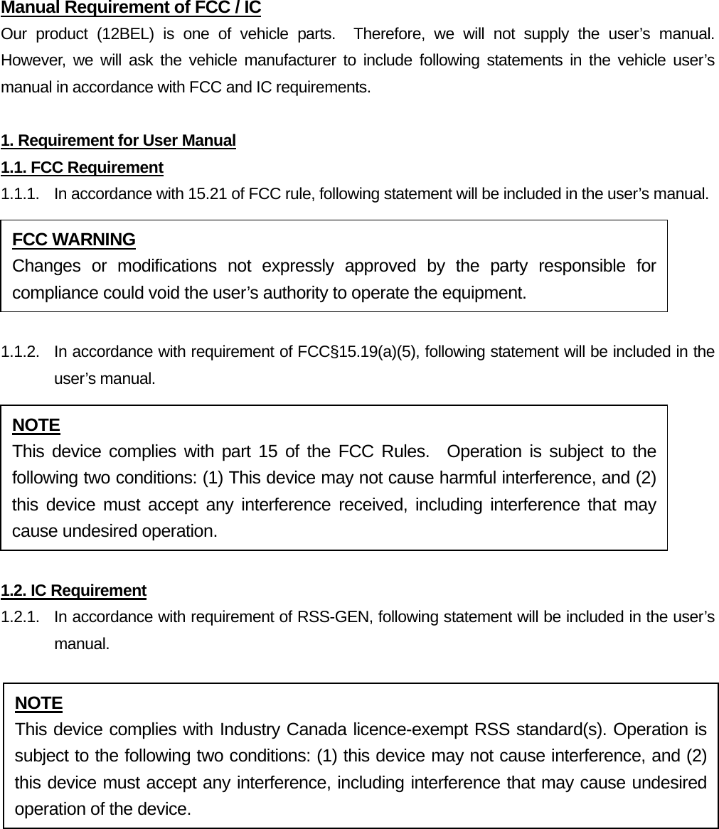 Manual Requirement of FCC / IC Our product (12BEL) is one of vehicle parts.  Therefore, we will not supply the user’s manual.  However, we will ask the vehicle manufacturer to include following statements in the vehicle user’s manual in accordance with FCC and IC requirements.  1. Requirement for User Manual 1.1. FCC Requirement 1.1.1.  In accordance with 15.21 of FCC rule, following statement will be included in the user’s manual.  1.1.2.  In accordance with requirement of FCC§15.19(a)(5), following statement will be included in the user’s manual.  1.2. IC Requirement 1.2.1.   In accordance with requirement of RSS-GEN, following statement will be included in the user’s manual.  FCC WARNING Changes or modifications not expressly approved by the party responsible for compliance could void the user’s authority to operate the equipment. NOTE This device complies with part 15 of the FCC Rules.  Operation is subject to the following two conditions: (1) This device may not cause harmful interference, and (2) this device must accept any interference received, including interference that may cause undesired operation. NOTE This device complies with Industry Canada licence-exempt RSS standard(s). Operation is subject to the following two conditions: (1) this device may not cause interference, and (2) this device must accept any interference, including interference that may cause undesired operation of the device. 