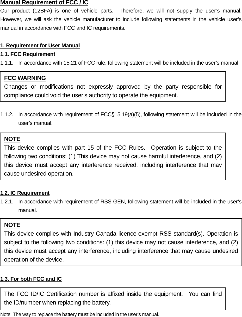 Manual Requirement of FCC / IC Our product (12BFA) is one of vehicle parts.  Therefore, we will not supply the user’s manual.  However, we will ask the vehicle manufacturer to include following statements in the vehicle user’s manual in accordance with FCC and IC requirements.  1. Requirement for User Manual 1.1. FCC Requirement 1.1.1.  In accordance with 15.21 of FCC rule, following statement will be included in the user’s manual.  1.1.2.  In accordance with requirement of FCC§15.19(a)(5), following statement will be included in the user’s manual.  1.2. IC Requirement 1.2.1.   In accordance with requirement of RSS-GEN, following statement will be included in the user’s manual.  1.3. For both FCC and IC Note: The way to replace the battery must be included in the user’s manual.  FCC WARNING Changes or modifications not expressly approved by the party responsible for compliance could void the user’s authority to operate the equipment. NOTE This device complies with part 15 of the FCC Rules.  Operation is subject to the following two conditions: (1) This device may not cause harmful interference, and (2) this device must accept any interference received, including interference that may cause undesired operation. NOTE This device complies with Industry Canada licence-exempt RSS standard(s). Operation is subject to the following two conditions: (1) this device may not cause interference, and (2) this device must accept any interference, including interference that may cause undesired operation of the device. The FCC ID/IC Certification number is affixed inside the equipment.  You can find the ID/number when replacing the battery. 