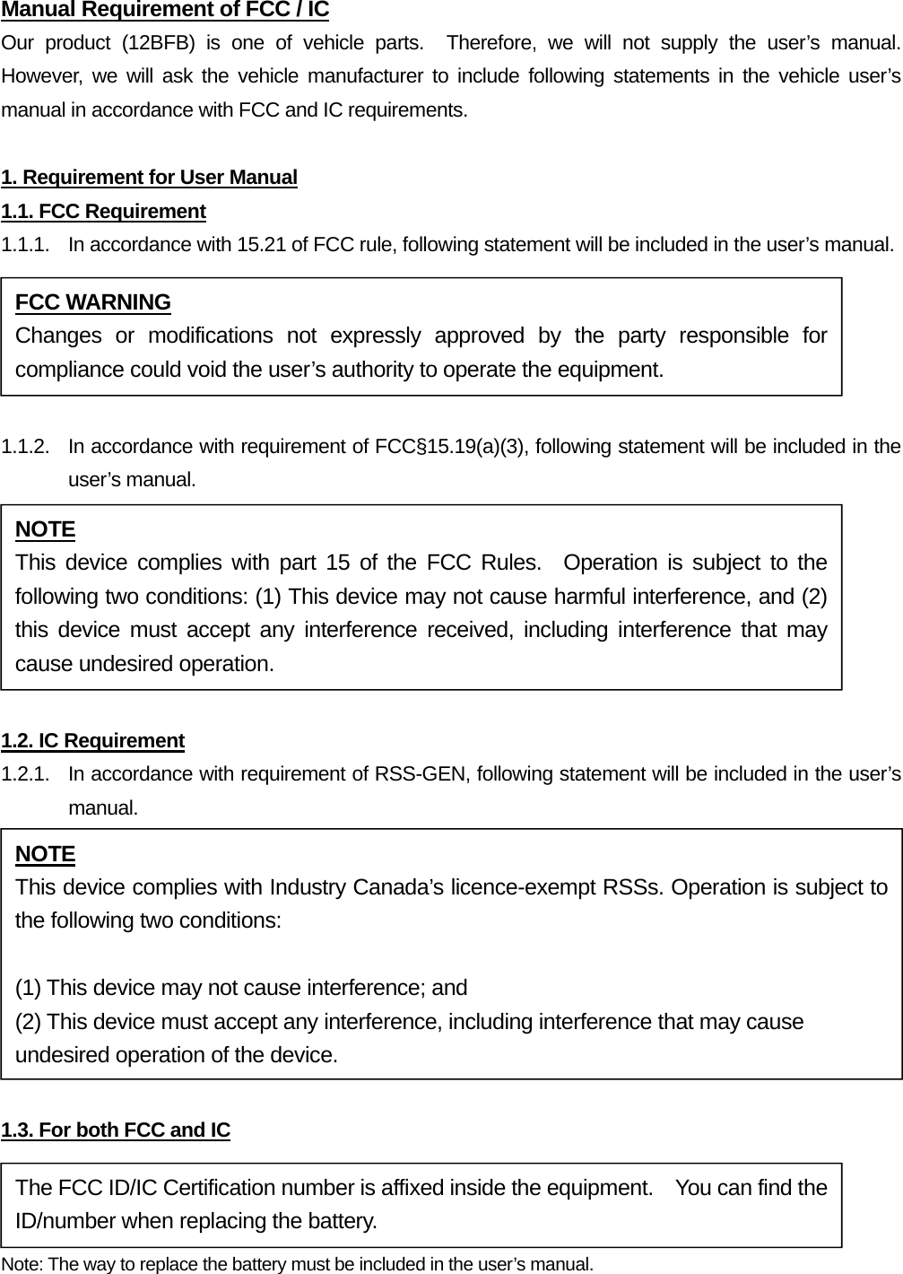 Manual Requirement of FCC / IC Our product (12BFB) is one of vehicle parts.  Therefore, we will not supply the user’s manual.  However, we will ask the vehicle manufacturer to include following statements in the vehicle user’s manual in accordance with FCC and IC requirements.  1. Requirement for User Manual 1.1. FCC Requirement 1.1.1.  In accordance with 15.21 of FCC rule, following statement will be included in the user’s manual.  1.1.2.  In accordance with requirement of FCC§15.19(a)(3), following statement will be included in the user’s manual.  1.2. IC Requirement 1.2.1.   In accordance with requirement of RSS-GEN, following statement will be included in the user’s manual.  1.3. For both FCC and IC Note: The way to replace the battery must be included in the user’s manual. FCC WARNING Changes or modifications not expressly approved by the party responsible for compliance could void the user’s authority to operate the equipment. NOTE This device complies with part 15 of the FCC Rules.  Operation is subject to the following two conditions: (1) This device may not cause harmful interference, and (2) this device must accept any interference received, including interference that may cause undesired operation. The FCC ID/IC Certification number is affixed inside the equipment.    You can find the ID/number when replacing the battery. NOTE This device complies with Industry Canada’s licence-exempt RSSs. Operation is subject to the following two conditions:  (1) This device may not cause interference; and (2) This device must accept any interference, including interference that may cause undesired operation of the device. 