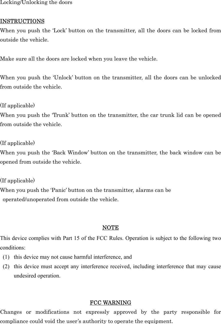 Locking/Unlocking the doors  INSTRUCTIONS When you push the ‘Lock’ button on the transmitter, all the doors can be locked from outside the vehicle.  Make sure all the doors are locked when you leave the vehicle.  When you push the ‘Unlock’ button on the transmitter, all the doors can be unlocked from outside the vehicle.  (If applicable) When you push the ‘Trunk’ button on the transmitter, the car trunk lid can be opened from outside the vehicle.  (If applicable) When you push the ‘Back Window’ button on the transmitter, the back window can be opened from outside the vehicle.  (If applicable) When you push the ‘Panic’ button on the transmitter, alarms can be   operated/unoperated from outside the vehicle.   NOTE This device complies with Part 15 of the FCC Rules. Operation is subject to the following two conditions: (1)   this device may not cause harmful interference, and   (2)   this device must accept any interference received, including interference that may cause undesired operation.     FCC WARNING Changes or modifications not expressly approved by the party responsible for compliance could void the user’s authority to operate the equipment. 