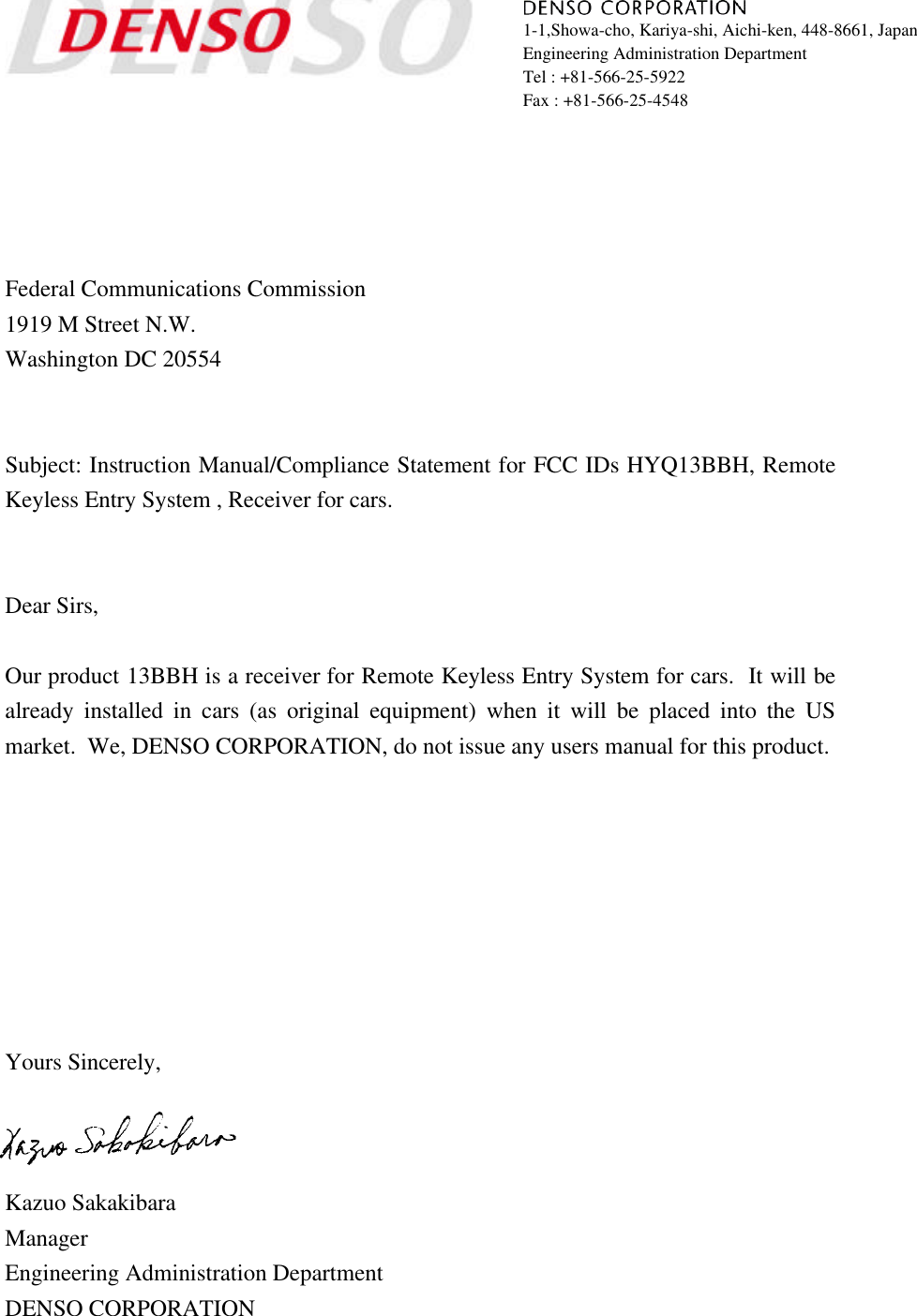 1-1,Showa-cho, Kariya-shi, Aichi-ken, 448-8661, JapanEngineering Administration DepartmentTel : +81-566-25-5922Fax : +81-566-25-4548Federal Communications Commission1919 M Street N.W.Washington DC 20554Subject: Instruction Manual/Compliance Statement for FCC IDs HYQ13BBH, RemoteKeyless Entry System , Receiver for cars.Dear Sirs,Our product 13BBH is a receiver for Remote Keyless Entry System for cars.  It will bealready installed in cars (as original equipment) when it will be placed into the USmarket.  We, DENSO CORPORATION, do not issue any users manual for this product.Yours Sincerely,Kazuo SakakibaraManagerEngineering Administration DepartmentDENSO CORPORATION