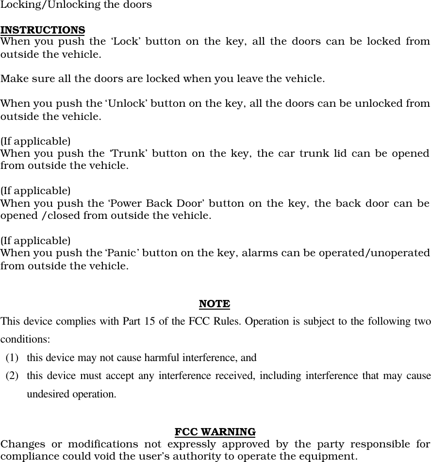 Locking/Unlocking the doorsINSTRUCTIONSWhen you push the ‘Lock’ button on the key, all the doors can be locked fromoutside the vehicle.Make sure all the doors are locked when you leave the vehicle.When you push the ‘Unlock’ button on the key, all the doors can be unlocked fromoutside the vehicle.(If applicable)When you push the ‘Trunk’ button on the key, the car trunk lid can be openedfrom outside the vehicle.(If applicable)When you push the ‘Power Back Door’ button on the key, the back door can beopened /closed from outside the vehicle.(If applicable)When you push the ‘Panic’ button on the key, alarms can be operated/unoperatedfrom outside the vehicle.NOTEThis device complies with Part 15 of the FCC Rules. Operation is subject to the following twoconditions:(1)  this device may not cause harmful interference, and(2)  this device must accept any interference received, including interference that may causeundesired operation.FCC WARNINGChanges or modifications not expressly approved by the party responsible forcompliance could void the user’s authority to operate the equipment.