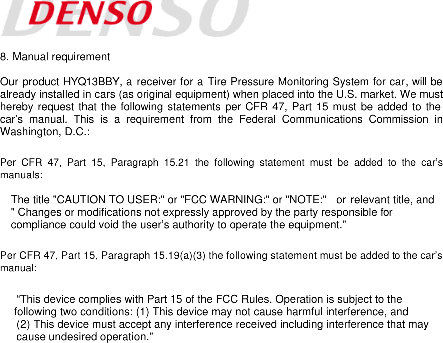    8. Manual requirement  Our product HYQ13BBY, a receiver for a Tire Pressure Monitoring System for car, will be already installed in cars (as original equipment) when placed into the U.S. market. We must hereby request that the following statements per CFR 47, Part 15 must be added to the car’s manual. This is a requirement from the Federal Communications Commission in Washington, D.C.:  Per CFR 47, Part 15, Paragraph 15.21 the following statement must be added to the car’s manuals:  The title &quot;CAUTION TO USER:&quot; or &quot;FCC WARNING:&quot; or &quot;NOTE:&quot;   or relevant title, and &quot; Changes or modifications not expressly approved by the party responsible for compliance could void the user’s authority to operate the equipment.”  Per CFR 47, Part 15, Paragraph 15.19(a)(3) the following statement must be added to the car’s manual:  “This device complies with Part 15 of the FCC Rules. Operation is subject to the  following two conditions: (1) This device may not cause harmful interference, and    (2) This device must accept any interference received including interference that may    cause undesired operation.” 