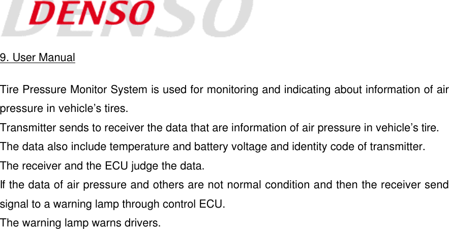    9. User Manual  Tire Pressure Monitor System is used for monitoring and indicating about information of air pressure in vehicle’s tires. Transmitter sends to receiver the data that are information of air pressure in vehicle’s tire. The data also include temperature and battery voltage and identity code of transmitter. The receiver and the ECU judge the data. If the data of air pressure and others are not normal condition and then the receiver send signal to a warning lamp through control ECU. The warning lamp warns drivers. 