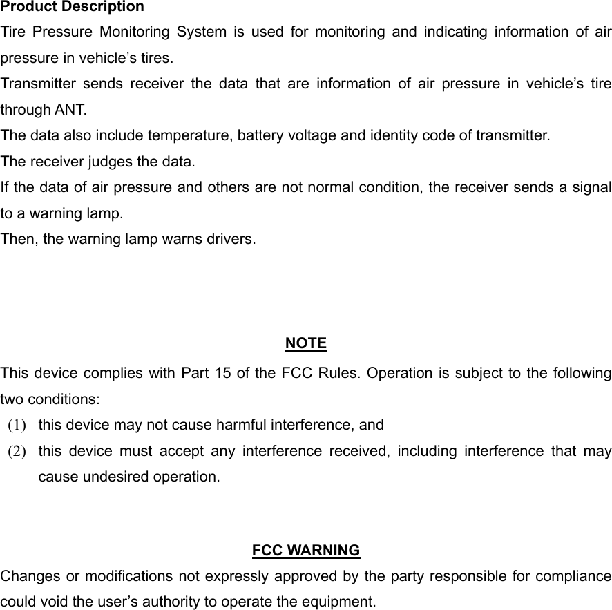 Product Description Tire Pressure Monitoring System is used for monitoring and indicating information of air pressure in vehicle’s tires. Transmitter sends receiver the data that are information of air pressure in vehicle’s tire through ANT. The data also include temperature, battery voltage and identity code of transmitter. The receiver judges the data. If the data of air pressure and others are not normal condition, the receiver sends a signal to a warning lamp. Then, the warning lamp warns drivers.    NOTE This device complies with Part 15 of the FCC Rules. Operation is subject to the following two conditions: (1)  this device may not cause harmful interference, and   (2)  this device must accept any interference received, including interference that may cause undesired operation.     FCC WARNING Changes or modifications not expressly approved by the party responsible for compliance could void the user’s authority to operate the equipment. 