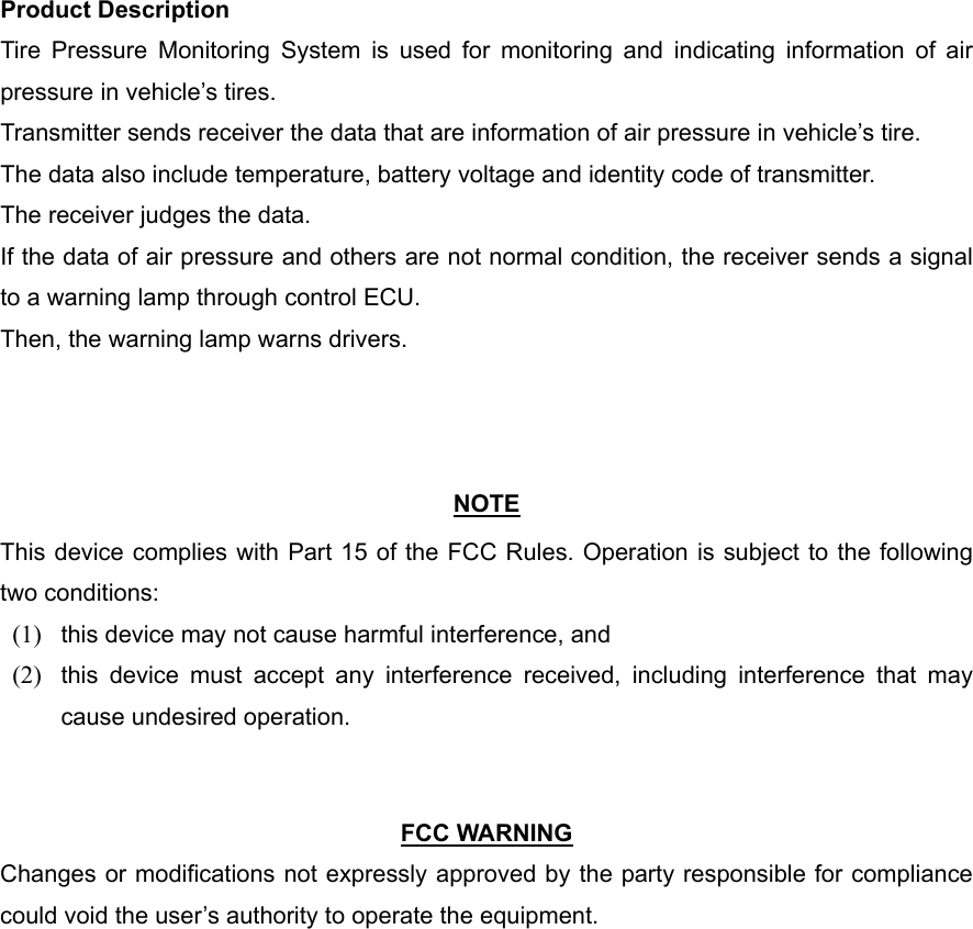 Product Description Tire Pressure Monitoring System is used for monitoring and indicating information of air pressure in vehicle’s tires. Transmitter sends receiver the data that are information of air pressure in vehicle’s tire. The data also include temperature, battery voltage and identity code of transmitter. The receiver judges the data. If the data of air pressure and others are not normal condition, the receiver sends a signal to a warning lamp through control ECU. Then, the warning lamp warns drivers.    NOTE This device complies with Part 15 of the FCC Rules. Operation is subject to the following two conditions: (1)  this device may not cause harmful interference, and   (2)  this device must accept any interference received, including interference that may cause undesired operation.     FCC WARNING Changes or modifications not expressly approved by the party responsible for compliance could void the user’s authority to operate the equipment. 