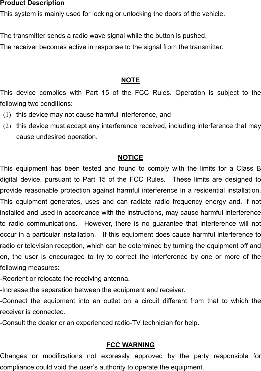 Product Description This system is mainly used for locking or unlocking the doors of the vehicle.  The transmitter sends a radio wave signal while the button is pushed. The receiver becomes active in response to the signal from the transmitter.   NOTE This device complies with Part 15 of the FCC Rules. Operation is subject to the following two conditions: (1)  this device may not cause harmful interference, and   (2)  this device must accept any interference received, including interference that may cause undesired operation.    NOTICE This equipment has been tested and found to comply with the limits for a Class B digital device, pursuant to Part 15 of the FCC Rules.  These limits are designed to provide reasonable protection against harmful interference in a residential installation.   This equipment generates, uses and can radiate radio frequency energy and, if not installed and used in accordance with the instructions, may cause harmful interference to radio communications.  However, there is no guarantee that interference will not occur in a particular installation.    If this equipment does cause harmful interference to radio or television reception, which can be determined by turning the equipment off and on, the user is encouraged to try to correct the interference by one or more of the following measures: -Reorient or relocate the receiving antenna. -Increase the separation between the equipment and receiver. -Connect the equipment into an outlet on a circuit different from that to which the receiver is connected. -Consult the dealer or an experienced radio-TV technician for help.  FCC WARNING Changes or modifications not expressly approved by the party responsible for compliance could void the user’s authority to operate the equipment. 