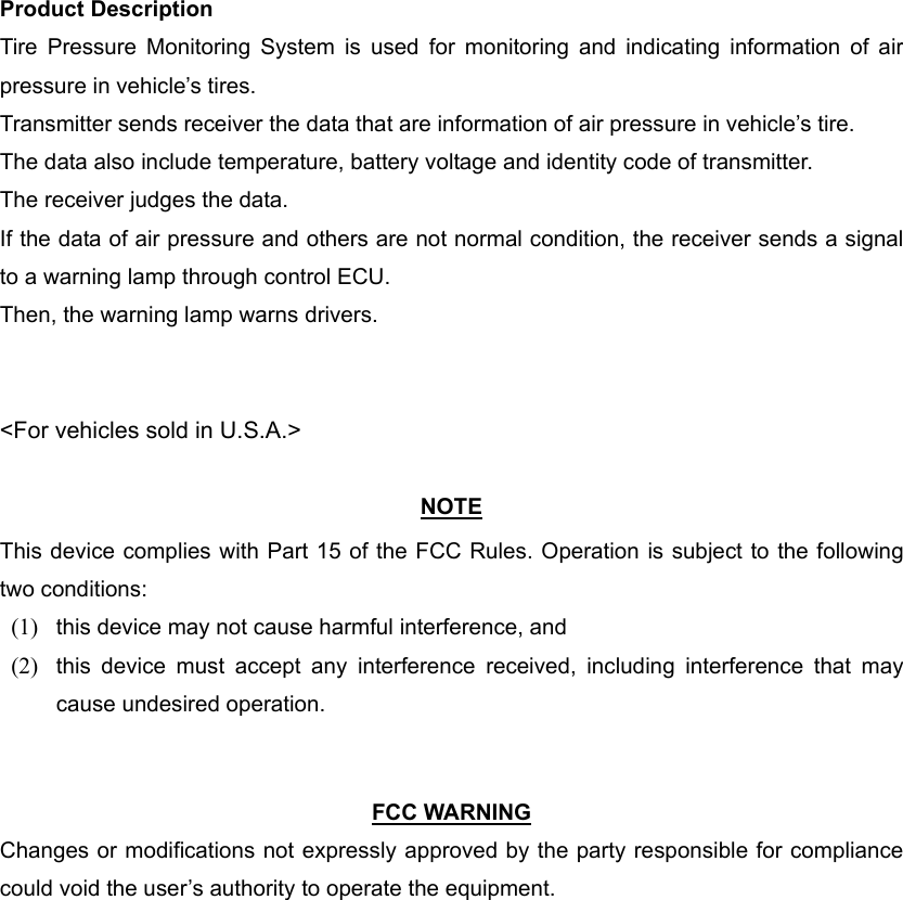 Product Description Tire Pressure Monitoring System is used for monitoring and indicating information of air pressure in vehicle’s tires. Transmitter sends receiver the data that are information of air pressure in vehicle’s tire. The data also include temperature, battery voltage and identity code of transmitter. The receiver judges the data. If the data of air pressure and others are not normal condition, the receiver sends a signal to a warning lamp through control ECU. Then, the warning lamp warns drivers.   &lt;For vehicles sold in U.S.A.&gt;  NOTE This device complies with Part 15 of the FCC Rules. Operation is subject to the following two conditions: (1)  this device may not cause harmful interference, and   (2)  this device must accept any interference received, including interference that may cause undesired operation.     FCC WARNING Changes or modifications not expressly approved by the party responsible for compliance could void the user’s authority to operate the equipment. 