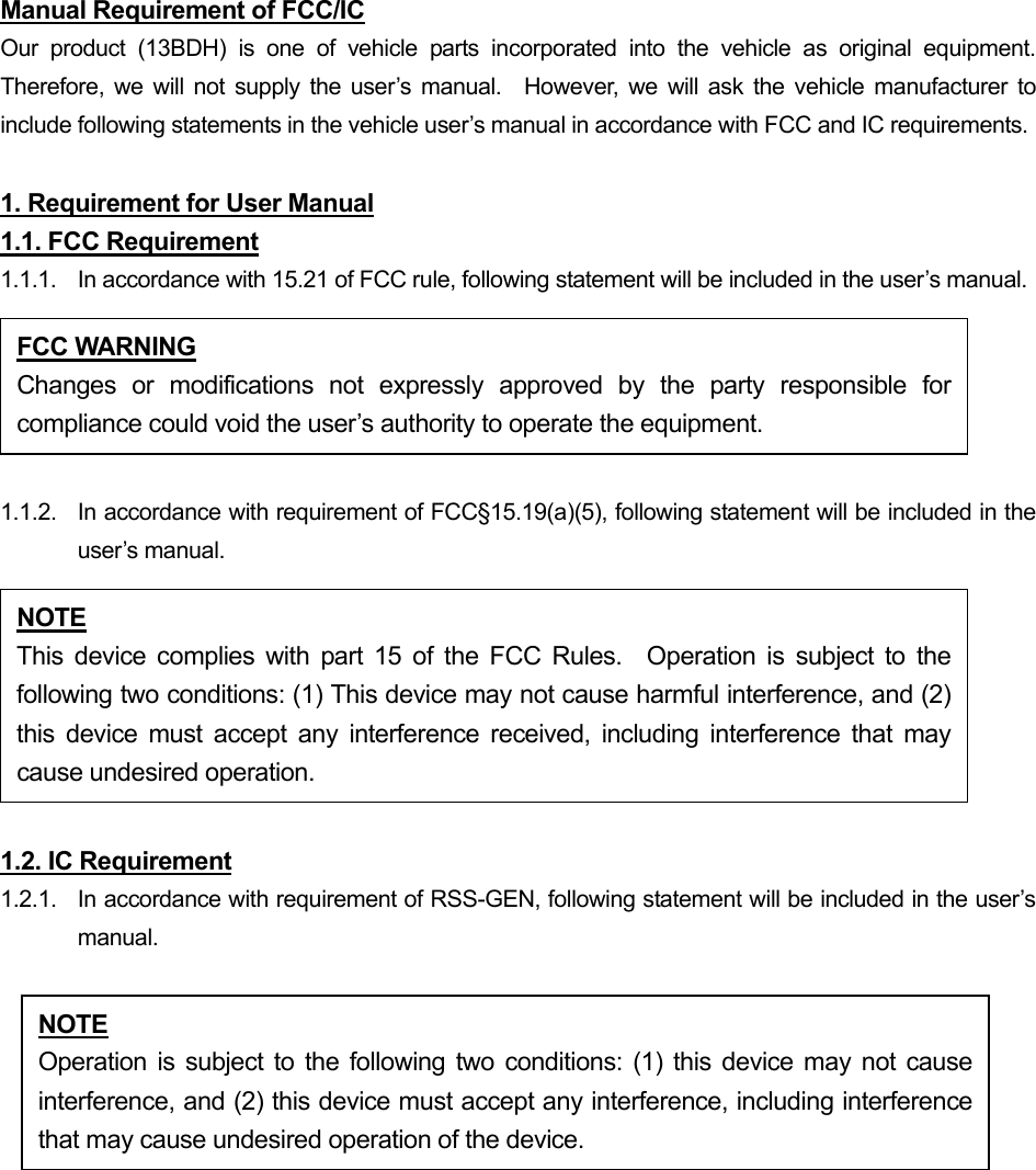 Manual Requirement of FCC/IC Our product (13BDH) is one of vehicle parts incorporated into the vehicle as original equipment.  Therefore, we will not supply the user’s manual.  However, we will ask the vehicle manufacturer to include following statements in the vehicle user’s manual in accordance with FCC and IC requirements.  1. Requirement for User Manual 1.1. FCC Requirement 1.1.1.  In accordance with 15.21 of FCC rule, following statement will be included in the user’s manual.  1.1.2.  In accordance with requirement of FCC§15.19(a)(5), following statement will be included in the user’s manual.  1.2. IC Requirement 1.2.1.   In accordance with requirement of RSS-GEN, following statement will be included in the user’s manual.   FCC WARNING Changes or modifications not expressly approved by the party responsible forcompliance could void the user’s authority to operate the equipment. NOTE This device complies with part 15 of the FCC Rules.  Operation is subject to thefollowing two conditions: (1) This device may not cause harmful interference, and (2)this device must accept any interference received, including interference that maycause undesired operation. NOTE Operation is subject to the following two conditions: (1) this device may not causeinterference, and (2) this device must accept any interference, including interferencethat may cause undesired operation of the device. 