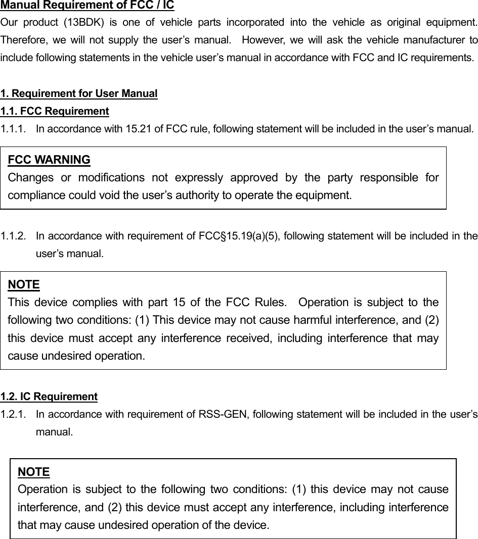 Manual Requirement of FCC / IC Our product (13BDK) is one of vehicle parts incorporated into the vehicle as original equipment.  Therefore, we will not supply the user’s manual.  However, we will ask the vehicle manufacturer to include following statements in the vehicle user’s manual in accordance with FCC and IC requirements.  1. Requirement for User Manual 1.1. FCC Requirement 1.1.1.  In accordance with 15.21 of FCC rule, following statement will be included in the user’s manual.  1.1.2.  In accordance with requirement of FCC§15.19(a)(5), following statement will be included in the user’s manual.  1.2. IC Requirement 1.2.1.   In accordance with requirement of RSS-GEN, following statement will be included in the user’s manual.  FCC WARNING Changes or modifications not expressly approved by the party responsible forcompliance could void the user’s authority to operate the equipment. NOTE This device complies with part 15 of the FCC Rules.  Operation is subject to thefollowing two conditions: (1) This device may not cause harmful interference, and (2)this device must accept any interference received, including interference that maycause undesired operation. NOTE Operation is subject to the following two conditions: (1) this device may not causeinterference, and (2) this device must accept any interference, including interferencethat may cause undesired operation of the device. 