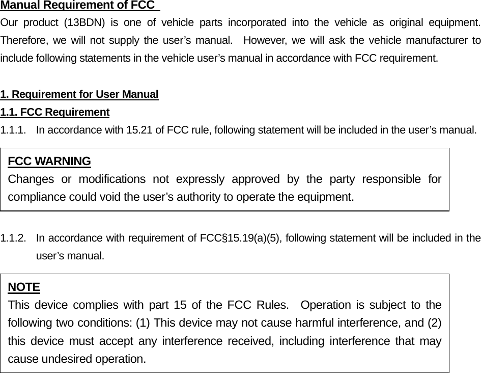 Manual Requirement of FCC   Our product (13BDN) is one of vehicle parts incorporated into the vehicle as original equipment.  Therefore, we will not supply the user’s manual.  However, we will ask the vehicle manufacturer to include following statements in the vehicle user’s manual in accordance with FCC requirement.  1. Requirement for User Manual 1.1. FCC Requirement 1.1.1.  In accordance with 15.21 of FCC rule, following statement will be included in the user’s manual.  1.1.2.  In accordance with requirement of FCC§15.19(a)(5), following statement will be included in the user’s manual. FCC WARNING Changes or modifications not expressly approved by the party responsible for compliance could void the user’s authority to operate the equipment. NOTE This device complies with part 15 of the FCC Rules.  Operation is subject to the following two conditions: (1) This device may not cause harmful interference, and (2) this device must accept any interference received, including interference that may cause undesired operation. 