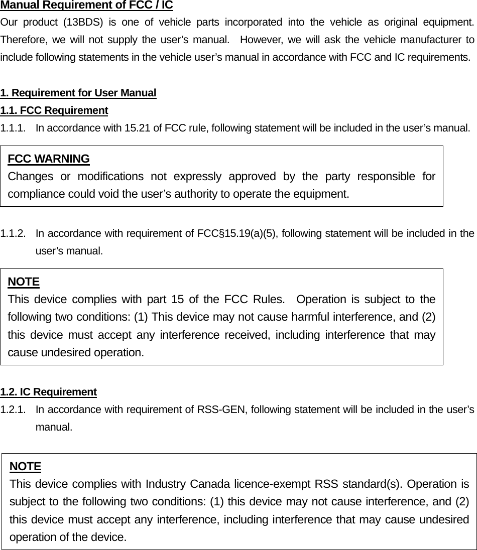 Manual Requirement of FCC / IC Our product (13BDS) is one of vehicle parts incorporated into the vehicle as original equipment.  Therefore, we will not supply the user’s manual.  However, we will ask the vehicle manufacturer to include following statements in the vehicle user’s manual in accordance with FCC and IC requirements.  1. Requirement for User Manual 1.1. FCC Requirement 1.1.1.  In accordance with 15.21 of FCC rule, following statement will be included in the user’s manual.  1.1.2.  In accordance with requirement of FCC§15.19(a)(5), following statement will be included in the user’s manual.  1.2. IC Requirement 1.2.1.   In accordance with requirement of RSS-GEN, following statement will be included in the user’s manual.  FCC WARNING Changes or modifications not expressly approved by the party responsible for compliance could void the user’s authority to operate the equipment. NOTE This device complies with part 15 of the FCC Rules.  Operation is subject to the following two conditions: (1) This device may not cause harmful interference, and (2) this device must accept any interference received, including interference that may cause undesired operation. NOTE This device complies with Industry Canada licence-exempt RSS standard(s). Operation is subject to the following two conditions: (1) this device may not cause interference, and (2) this device must accept any interference, including interference that may cause undesired operation of the device. 