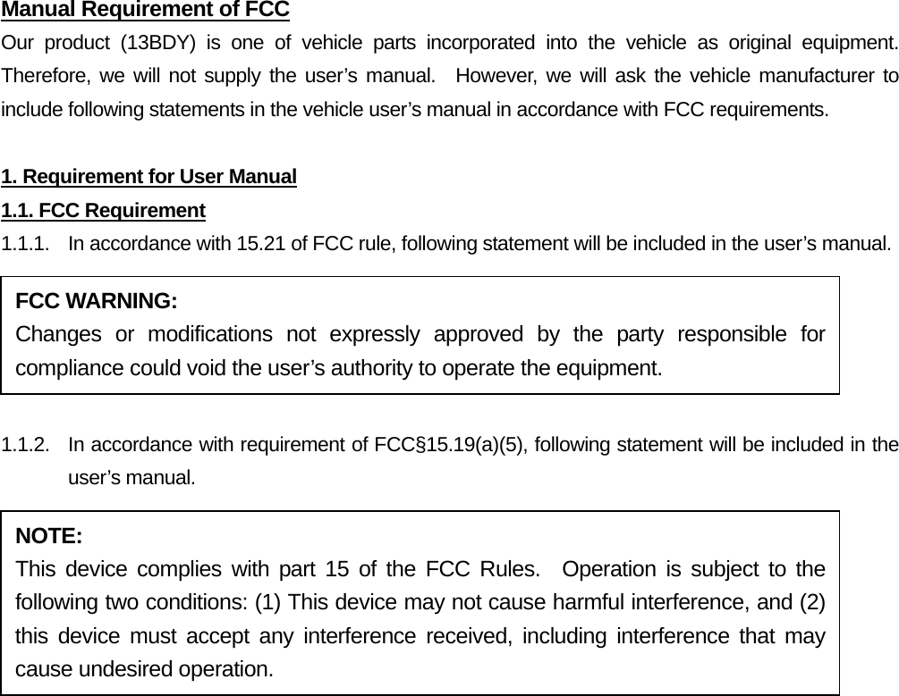 Manual Requirement of FCC Our product (13BDY) is one of vehicle parts incorporated into the vehicle as original equipment.  Therefore, we will not supply the user’s manual.  However, we will ask the vehicle manufacturer to include following statements in the vehicle user’s manual in accordance with FCC requirements.  1. Requirement for User Manual 1.1. FCC Requirement 1.1.1.  In accordance with 15.21 of FCC rule, following statement will be included in the user’s manual.  1.1.2.  In accordance with requirement of FCC§15.19(a)(5), following statement will be included in the user’s manual.  FCC WARNING: Changes or modifications not expressly approved by the party responsible for compliance could void the user’s authority to operate the equipment. NOTE: This device complies with part 15 of the FCC Rules.  Operation is subject to the following two conditions: (1) This device may not cause harmful interference, and (2) this device must accept any interference received, including interference that may cause undesired operation. 