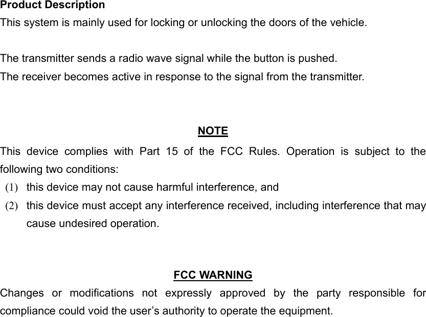 Product Description This system is mainly used for locking or unlocking the doors of the vehicle.  The transmitter sends a radio wave signal while the button is pushed. The receiver becomes active in response to the signal from the transmitter.   NOTE This device complies with Part 15 of the FCC Rules. Operation is subject to the following two conditions: (1)   this device may not cause harmful interference, and   (2)   this device must accept any interference received, including interference that may cause undesired operation.    FCC WARNING Changes or modifications not expressly approved by the party responsible for compliance could void the user’s authority to operate the equipment. 