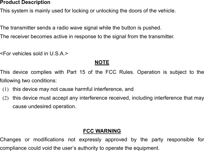 Product Description This system is mainly used for locking or unlocking the doors of the vehicle.  The transmitter sends a radio wave signal while the button is pushed. The receiver becomes active in response to the signal from the transmitter.  &lt;For vehicles sold in U.S.A.&gt; NOTE This device complies with Part 15 of the FCC Rules. Operation is subject to the following two conditions: (1)  this device may not cause harmful interference, and   (2)  this device must accept any interference received, including interference that may cause undesired operation.     FCC WARNING Changes or modifications not expressly approved by the party responsible for compliance could void the user’s authority to operate the equipment. 