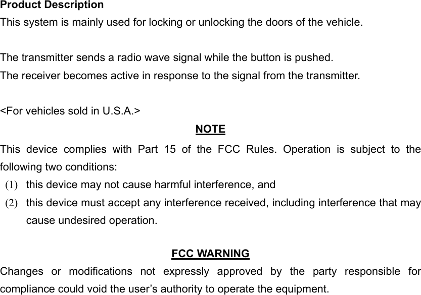 Product Description This system is mainly used for locking or unlocking the doors of the vehicle.  The transmitter sends a radio wave signal while the button is pushed. The receiver becomes active in response to the signal from the transmitter.  &lt;For vehicles sold in U.S.A.&gt; NOTE This device complies with Part 15 of the FCC Rules. Operation is subject to the following two conditions: (1)  this device may not cause harmful interference, and   (2)  this device must accept any interference received, including interference that may cause undesired operation.    FCC WARNING Changes or modifications not expressly approved by the party responsible for compliance could void the user’s authority to operate the equipment. 