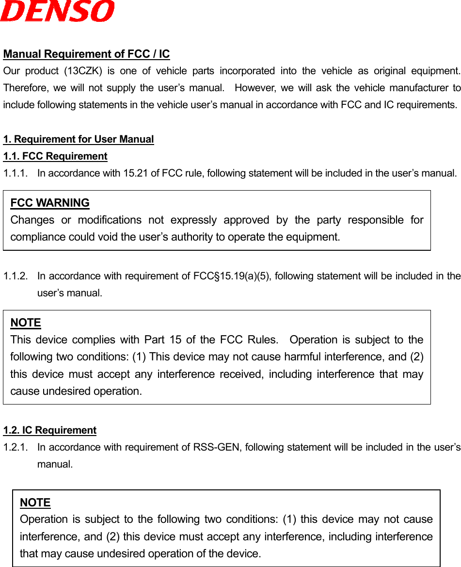  Manual Requirement of FCC / IC Our product (13CZK) is one of vehicle parts incorporated into the vehicle as original equipment.  Therefore, we will not supply the user’s manual.  However, we will ask the vehicle manufacturer to include following statements in the vehicle user’s manual in accordance with FCC and IC requirements.  1. Requirement for User Manual 1.1. FCC Requirement 1.1.1.  In accordance with 15.21 of FCC rule, following statement will be included in the user’s manual.  1.1.2.  In accordance with requirement of FCC§15.19(a)(5), following statement will be included in the user’s manual.  1.2. IC Requirement 1.2.1.   In accordance with requirement of RSS-GEN, following statement will be included in the user’s manual.  FCC WARNING Changes or modifications not expressly approved by the party responsible forcompliance could void the user’s authority to operate the equipment. NOTE This device complies with Part 15 of the FCC Rules.  Operation is subject to thefollowing two conditions: (1) This device may not cause harmful interference, and (2)this device must accept any interference received, including interference that maycause undesired operation. NOTE Operation is subject to the following two conditions: (1) this device may not causeinterference, and (2) this device must accept any interference, including interferencethat may cause undesired operation of the device. 