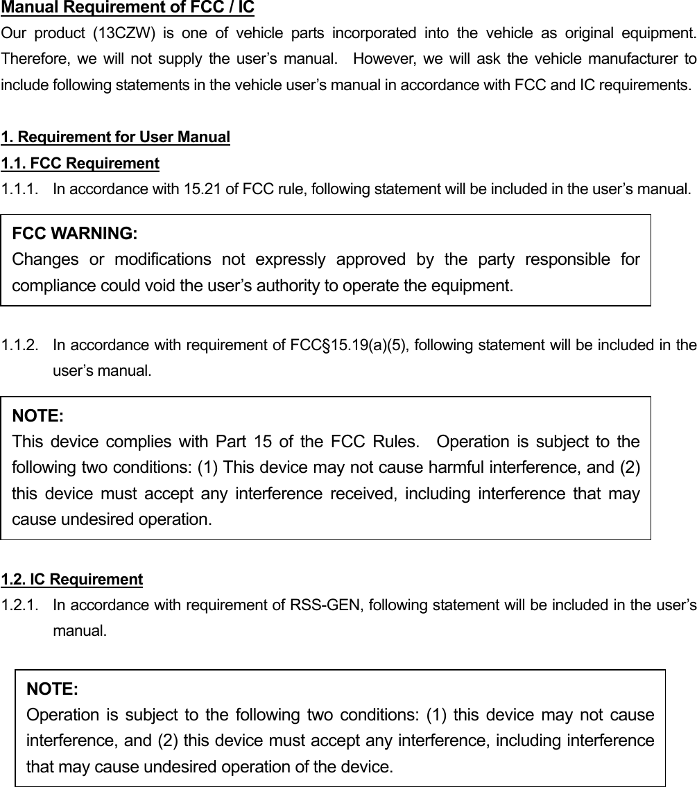 Manual Requirement of FCC / IC Our product (13CZW) is one of vehicle parts incorporated into the vehicle as original equipment.  Therefore, we will not supply the user’s manual.  However, we will ask the vehicle manufacturer to include following statements in the vehicle user’s manual in accordance with FCC and IC requirements.  1. Requirement for User Manual 1.1. FCC Requirement 1.1.1.  In accordance with 15.21 of FCC rule, following statement will be included in the user’s manual. FCC WARNING: Changes or modifications not expressly approved by the party responsible forcompliance could void the user’s authority to operate the equipment.  1.1.2.  In accordance with requirement of FCC§15.19(a)(5), following statement will be included in the user’s manual. NOTE: This device complies with Part 15 of the FCC Rules.  Operation is subject to thefollowing two conditions: (1) This device may not cause harmful interference, and (2)this device must accept any interference received, including interference that maycause undesired operation.  1.2. IC Requirement 1.2.1.   In accordance with requirement of RSS-GEN, following statement will be included in the user’s manual.  NOTE: Operation is subject to the following two conditions: (1) this device may not causeinterference, and (2) this device must accept any interference, including interferencethat may cause undesired operation of the device. 