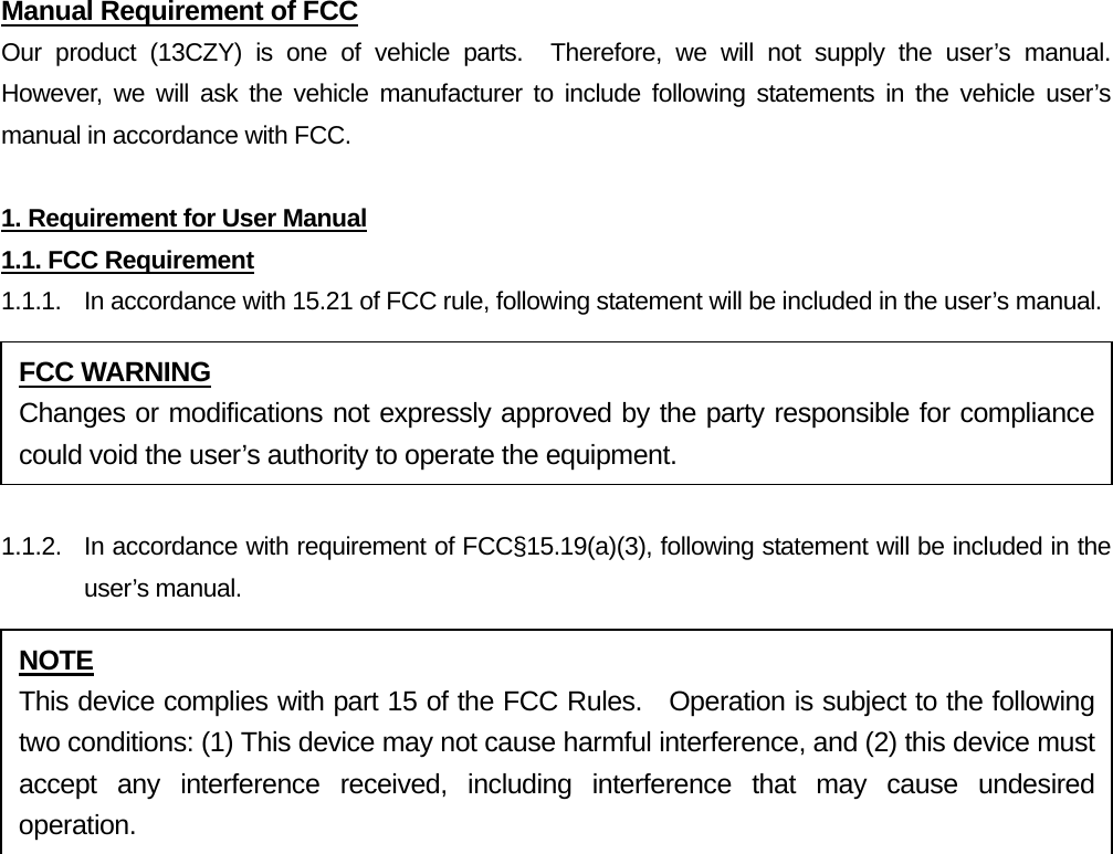 Manual Requirement of FCC Our product (13CZY) is one of vehicle parts.  Therefore, we will not supply the user’s manual.  However, we will ask the vehicle manufacturer to include following statements in the vehicle user’s manual in accordance with FCC.  1. Requirement for User Manual 1.1. FCC Requirement 1.1.1.  In accordance with 15.21 of FCC rule, following statement will be included in the user’s manual.  1.1.2.  In accordance with requirement of FCC§15.19(a)(3), following statement will be included in the user’s manual.   FCC WARNING Changes or modifications not expressly approved by the party responsible for compliance could void the user’s authority to operate the equipment. NOTE This device complies with part 15 of the FCC Rules.  Operation is subject to the following two conditions: (1) This device may not cause harmful interference, and (2) this device must accept any interference received, including interference that may cause undesired operation. 