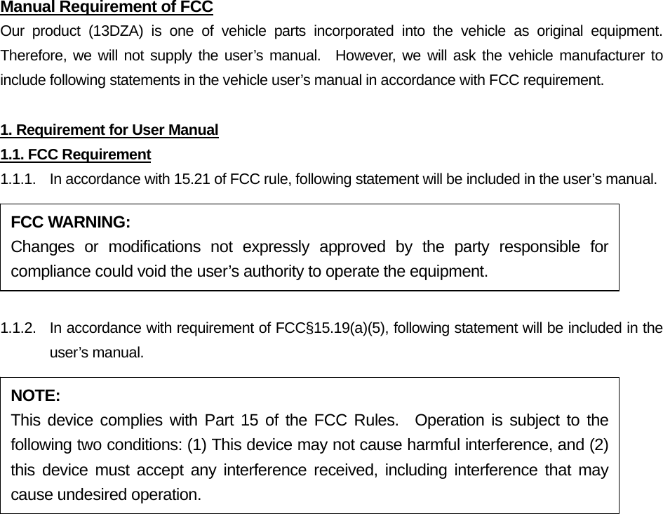 Manual Requirement of FCC Our product (13DZA) is one of vehicle parts incorporated into the vehicle as original equipment.  Therefore, we will not supply the user’s manual.  However, we will ask the vehicle manufacturer to include following statements in the vehicle user’s manual in accordance with FCC requirement.  1. Requirement for User Manual 1.1. FCC Requirement 1.1.1.  In accordance with 15.21 of FCC rule, following statement will be included in the user’s manual.  1.1.2.  In accordance with requirement of FCC§15.19(a)(5), following statement will be included in the user’s manual. FCC WARNING: Changes or modifications not expressly approved by the party responsible for compliance could void the user’s authority to operate the equipment. NOTE: This device complies with Part 15 of the FCC Rules.  Operation is subject to the following two conditions: (1) This device may not cause harmful interference, and (2) this device must accept any interference received, including interference that may cause undesired operation. 