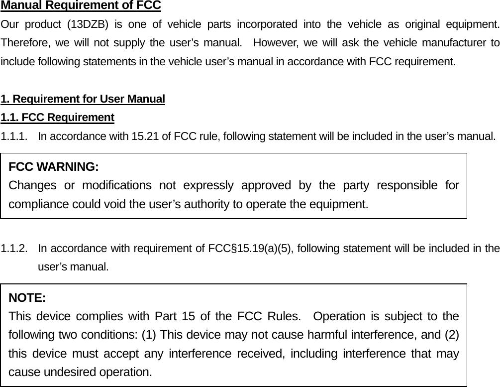 Manual Requirement of FCC Our product (13DZB) is one of vehicle parts incorporated into the vehicle as original equipment.  Therefore, we will not supply the user’s manual.  However, we will ask the vehicle manufacturer to include following statements in the vehicle user’s manual in accordance with FCC requirement.  1. Requirement for User Manual 1.1. FCC Requirement 1.1.1.  In accordance with 15.21 of FCC rule, following statement will be included in the user’s manual.  1.1.2.  In accordance with requirement of FCC§15.19(a)(5), following statement will be included in the user’s manual. FCC WARNING: Changes or modifications not expressly approved by the party responsible for compliance could void the user’s authority to operate the equipment. NOTE: This device complies with Part 15 of the FCC Rules.  Operation is subject to the following two conditions: (1) This device may not cause harmful interference, and (2) this device must accept any interference received, including interference that may cause undesired operation. 