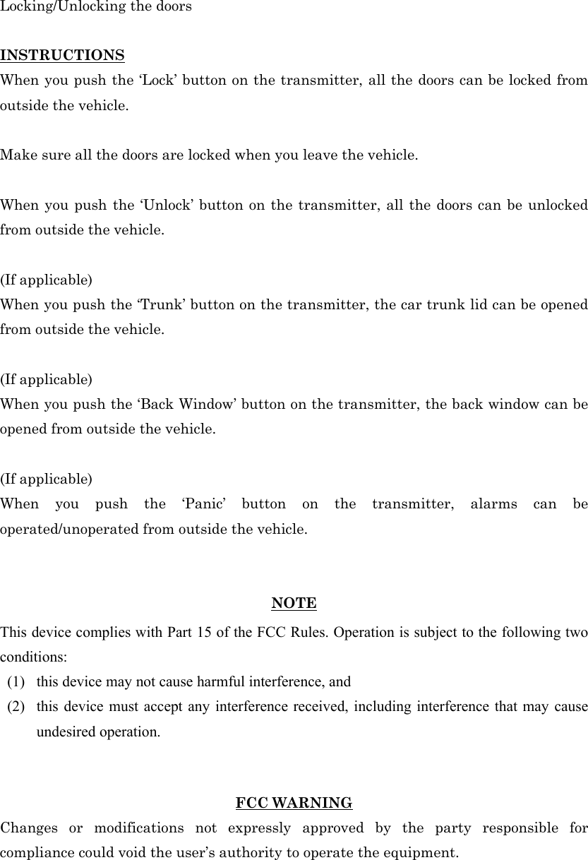 Locking/Unlocking the doors  INSTRUCTIONS When you push the ‘Lock’ button on the transmitter, all the doors can be locked from outside the vehicle.  Make sure all the doors are locked when you leave the vehicle.  When you push the ‘Unlock’ button on the transmitter, all the doors can be unlocked from outside the vehicle.  (If applicable) When you push the ‘Trunk’ button on the transmitter, the car trunk lid can be opened from outside the vehicle.  (If applicable) When you push the ‘Back Window’ button on the transmitter, the back window can be opened from outside the vehicle.  (If applicable) When you push the ‘Panic’ button on the transmitter, alarms can be operated/unoperated from outside the vehicle.   NOTE This device complies with Part 15 of the FCC Rules. Operation is subject to the following two conditions: (1)   this device may not cause harmful interference, and   (2)   this device must accept any interference received, including interference that may cause undesired operation.     FCC WARNING Changes or modifications not expressly approved by the party responsible for compliance could void the user’s authority to operate the equipment. 