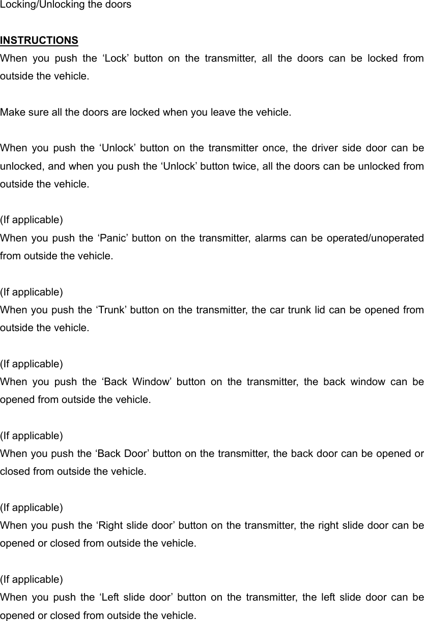 Locking/Unlocking the doors  INSTRUCTIONS When you push the ‘Lock’ button on the transmitter, all the doors can be locked from outside the vehicle.  Make sure all the doors are locked when you leave the vehicle.  When you push the ‘Unlock’ button on the transmitter once, the driver side door can be unlocked, and when you push the ‘Unlock’ button twice, all the doors can be unlocked from outside the vehicle.  (If applicable) When you push the ‘Panic’ button on the transmitter, alarms can be operated/unoperated from outside the vehicle.   (If applicable) When you push the ‘Trunk’ button on the transmitter, the car trunk lid can be opened from outside the vehicle.  (If applicable) When you push the ‘Back Window’ button on the transmitter, the back window can be opened from outside the vehicle.  (If applicable) When you push the ‘Back Door’ button on the transmitter, the back door can be opened or closed from outside the vehicle.  (If applicable) When you push the ‘Right slide door’ button on the transmitter, the right slide door can be opened or closed from outside the vehicle.    (If applicable) When you push the ‘Left slide door’ button on the transmitter, the left slide door can be opened or closed from outside the vehicle.