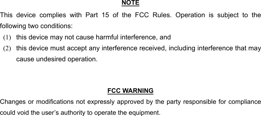  NOTE This device complies with Part 15 of the FCC Rules. Operation is subject to the following two conditions: (1)   this device may not cause harmful interference, and   (2)   this device must accept any interference received, including interference that may cause undesired operation.    FCC WARNING Changes or modifications not expressly approved by the party responsible for compliance could void the user’s authority to operate the equipment. 