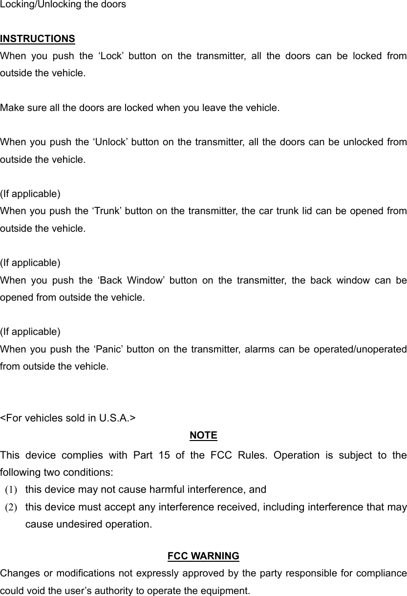 Locking/Unlocking the doors  INSTRUCTIONS When you push the ‘Lock’ button on the transmitter, all the doors can be locked from outside the vehicle.  Make sure all the doors are locked when you leave the vehicle.  When you push the ‘Unlock’ button on the transmitter, all the doors can be unlocked from outside the vehicle.  (If applicable) When you push the ‘Trunk’ button on the transmitter, the car trunk lid can be opened from outside the vehicle.  (If applicable) When you push the ‘Back Window’ button on the transmitter, the back window can be opened from outside the vehicle.  (If applicable) When you push the ‘Panic’ button on the transmitter, alarms can be operated/unoperated from outside the vehicle.   &lt;For vehicles sold in U.S.A.&gt; NOTE This device complies with Part 15 of the FCC Rules. Operation is subject to the following two conditions: (1)  this device may not cause harmful interference, and   (2)  this device must accept any interference received, including interference that may cause undesired operation.    FCC WARNING Changes or modifications not expressly approved by the party responsible for compliance could void the user’s authority to operate the equipment. 