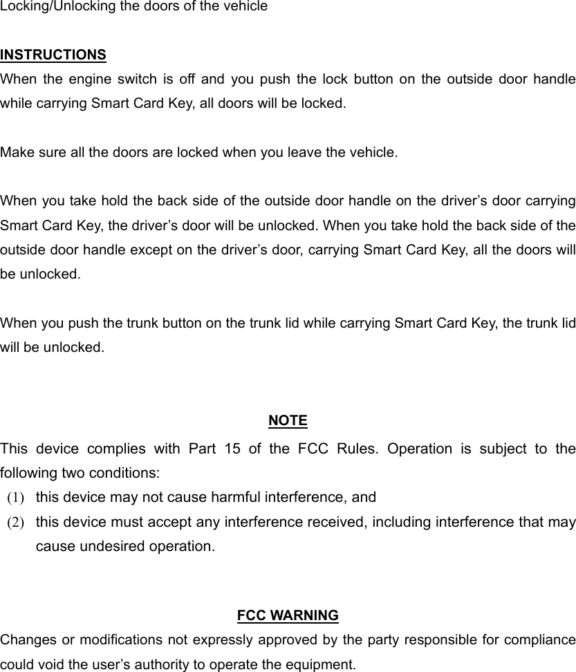 Locking/Unlocking the doors of the vehicle  INSTRUCTIONS When the engine switch is off and you push the lock button on the outside door handle while carrying Smart Card Key, all doors will be locked.  Make sure all the doors are locked when you leave the vehicle.  When you take hold the back side of the outside door handle on the driver’s door carrying Smart Card Key, the driver’s door will be unlocked. When you take hold the back side of the outside door handle except on the driver’s door, carrying Smart Card Key, all the doors will be unlocked.  When you push the trunk button on the trunk lid while carrying Smart Card Key, the trunk lid will be unlocked.   NOTE This device complies with Part 15 of the FCC Rules. Operation is subject to the following two conditions: (1)  this device may not cause harmful interference, and   (2)  this device must accept any interference received, including interference that may cause undesired operation.     FCC WARNING Changes or modifications not expressly approved by the party responsible for compliance could void the user’s authority to operate the equipment. 