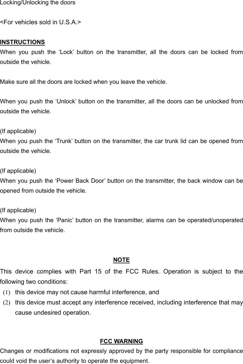 Locking/Unlocking the doors  &lt;For vehicles sold in U.S.A.&gt;  INSTRUCTIONS When you push the ‘Lock’ button on the transmitter, all the doors can be locked from outside the vehicle.  Make sure all the doors are locked when you leave the vehicle.  When you push the ‘Unlock’ button on the transmitter, all the doors can be unlocked from outside the vehicle.  (If applicable) When you push the ‘Trunk’ button on the transmitter, the car trunk lid can be opened from outside the vehicle.  (If applicable) When you push the ‘Power Back Door’ button on the transmitter, the back window can be opened from outside the vehicle.  (If applicable) When you push the ‘Panic’ button on the transmitter, alarms can be operated/unoperated from outside the vehicle.   NOTE This device complies with Part 15 of the FCC Rules. Operation is subject to the following two conditions: (1)  this device may not cause harmful interference, and   (2)  this device must accept any interference received, including interference that may cause undesired operation.     FCC WARNING Changes or modifications not expressly approved by the party responsible for compliance could void the user’s authority to operate the equipment. 