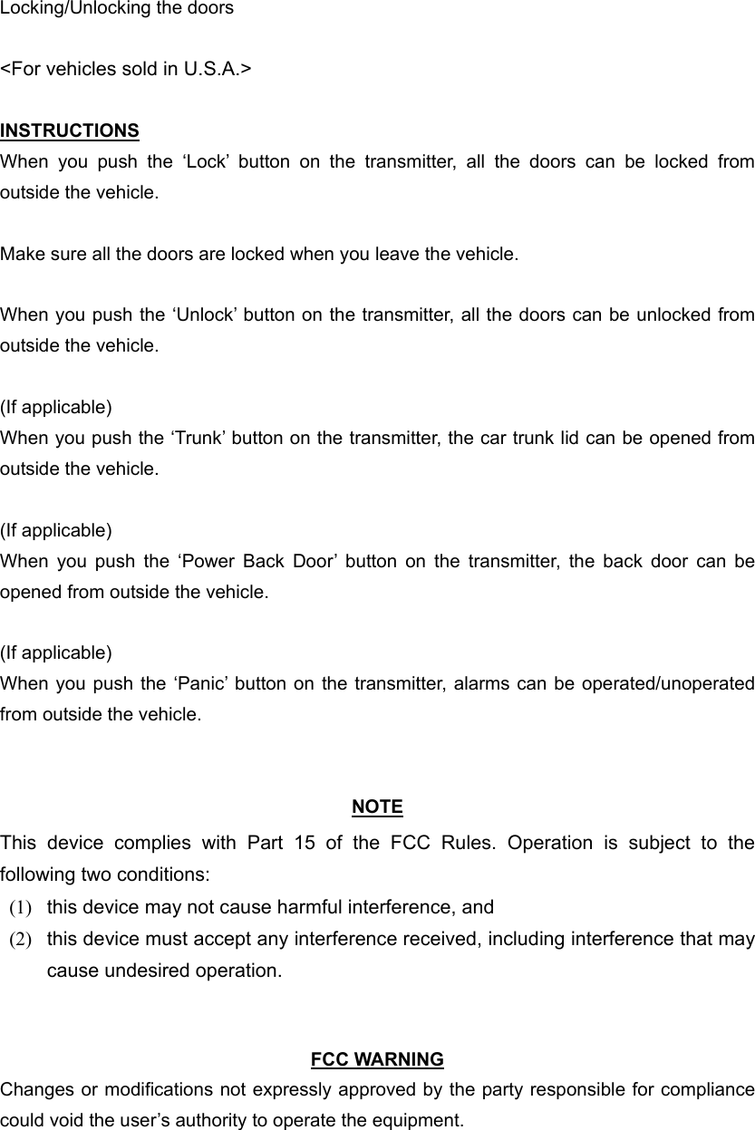 Locking/Unlocking the doors  &lt;For vehicles sold in U.S.A.&gt;  INSTRUCTIONS When you push the ‘Lock’ button on the transmitter, all the doors can be locked from outside the vehicle.  Make sure all the doors are locked when you leave the vehicle.  When you push the ‘Unlock’ button on the transmitter, all the doors can be unlocked from outside the vehicle.  (If applicable) When you push the ‘Trunk’ button on the transmitter, the car trunk lid can be opened from outside the vehicle.  (If applicable) When you push the ‘Power Back Door’ button on the transmitter, the back door can be opened from outside the vehicle.  (If applicable) When you push the ‘Panic’ button on the transmitter, alarms can be operated/unoperated from outside the vehicle.   NOTE This device complies with Part 15 of the FCC Rules. Operation is subject to the following two conditions: (1)  this device may not cause harmful interference, and   (2)  this device must accept any interference received, including interference that may cause undesired operation.     FCC WARNING Changes or modifications not expressly approved by the party responsible for compliance could void the user’s authority to operate the equipment. 