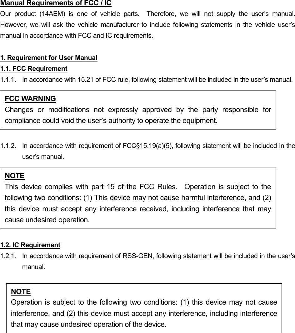 Manual Requirements of FCC / IC Our product (14AEM) is one of vehicle parts.  Therefore, we will not supply the user’s manual.  However, we will ask the vehicle manufacturer to include following statements in the vehicle user’s manual in accordance with FCC and IC requirements.  1. Requirement for User Manual 1.1. FCC Requirement 1.1.1.  In accordance with 15.21 of FCC rule, following statement will be included in the user’s manual.  1.1.2.  In accordance with requirement of FCC§15.19(a)(5), following statement will be included in the user’s manual.  1.2. IC Requirement 1.2.1.   In accordance with requirement of RSS-GEN, following statement will be included in the user’s manual.  FCC WARNING Changes or modifications not expressly approved by the party responsible forcompliance could void the user’s authority to operate the equipment. NOTE This device complies with part 15 of the FCC Rules.  Operation is subject to thefollowing two conditions: (1) This device may not cause harmful interference, and (2)this device must accept any interference received, including interference that maycause undesired operation. NOTE Operation is subject to the following two conditions: (1) this device may not causeinterference, and (2) this device must accept any interference, including interferencethat may cause undesired operation of the device. 