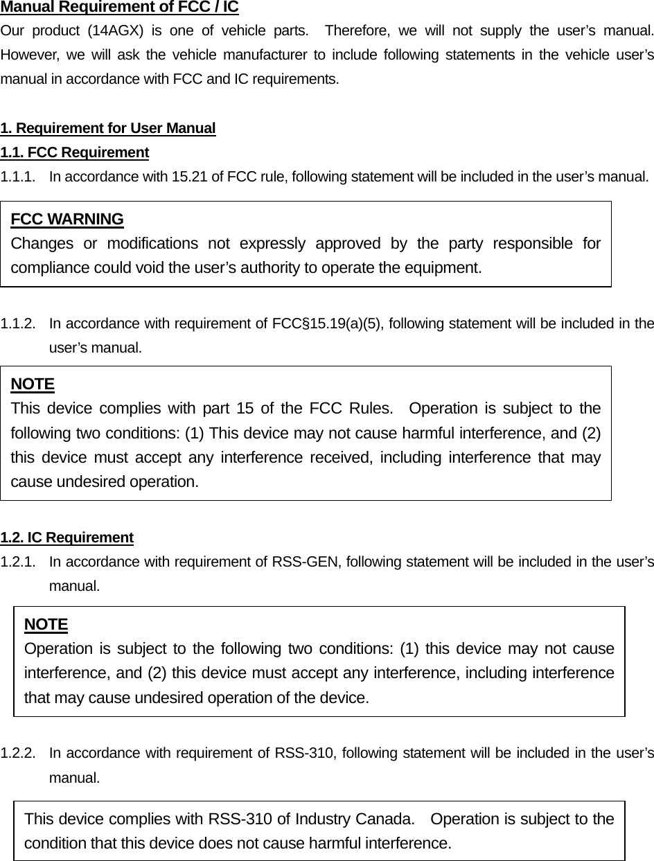 Manual Requirement of FCC / IC Our product (14AGX) is one of vehicle parts.  Therefore, we will not supply the user’s manual.  However, we will ask the vehicle manufacturer to include following statements in the vehicle user’s manual in accordance with FCC and IC requirements.  1. Requirement for User Manual 1.1. FCC Requirement 1.1.1.  In accordance with 15.21 of FCC rule, following statement will be included in the user’s manual.  1.1.2.  In accordance with requirement of FCC§15.19(a)(5), following statement will be included in the user’s manual.  1.2. IC Requirement 1.2.1.   In accordance with requirement of RSS-GEN, following statement will be included in the user’s manual.  1.2.2.  In accordance with requirement of RSS-310, following statement will be included in the user’s manual.  FCC WARNING Changes or modifications not expressly approved by the party responsible for compliance could void the user’s authority to operate the equipment. NOTE This device complies with part 15 of the FCC Rules.  Operation is subject to the following two conditions: (1) This device may not cause harmful interference, and (2) this device must accept any interference received, including interference that may cause undesired operation. NOTE Operation is subject to the following two conditions: (1) this device may not cause interference, and (2) this device must accept any interference, including interference that may cause undesired operation of the device. This device complies with RSS-310 of Industry Canada.    Operation is subject to the condition that this device does not cause harmful interference. 