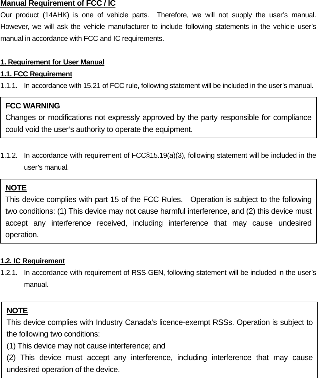 Manual Requirement of FCC / IC Our product (14AHK) is one of vehicle parts.  Therefore, we will not supply the user’s manual.  However, we will ask the vehicle manufacturer to include following statements in the vehicle user’s manual in accordance with FCC and IC requirements.  1. Requirement for User Manual 1.1. FCC Requirement 1.1.1.  In accordance with 15.21 of FCC rule, following statement will be included in the user’s manual.  1.1.2.  In accordance with requirement of FCC§15.19(a)(3), following statement will be included in the user’s manual.  1.2. IC Requirement 1.2.1.   In accordance with requirement of RSS-GEN, following statement will be included in the user’s manual.  FCC WARNING Changes or modifications not expressly approved by the party responsible for compliance could void the user’s authority to operate the equipment. NOTE This device complies with part 15 of the FCC Rules.  Operation is subject to the following two conditions: (1) This device may not cause harmful interference, and (2) this device must accept any interference received, including interference that may cause undesired operation. NOTE This device complies with Industry Canada’s licence-exempt RSSs. Operation is subject to the following two conditions:   (1) This device may not cause interference; and (2) This device must accept any interference, including interference that may cause undesired operation of the device. 