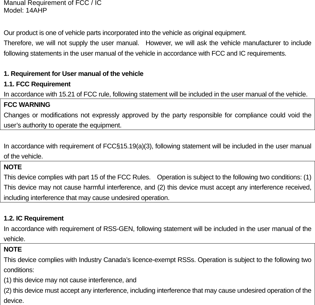 Manual Requirement of FCC / IC Model: 14AHP  Our product is one of vehicle parts incorporated into the vehicle as original equipment.     Therefore, we will not supply the user manual.  However, we will ask the vehicle manufacturer to include following statements in the user manual of the vehicle in accordance with FCC and IC requirements.  1. Requirement for User manual of the vehicle 1.1. FCC Requirement In accordance with 15.21 of FCC rule, following statement will be included in the user manual of the vehicle. FCC WARNING Changes or modifications not expressly approved by the party responsible for compliance could void the user’s authority to operate the equipment.  In accordance with requirement of FCC§15.19(a)(3), following statement will be included in the user manual of the vehicle. NOTE This device complies with part 15 of the FCC Rules.    Operation is subject to the following two conditions: (1) This device may not cause harmful interference, and (2) this device must accept any interference received, including interference that may cause undesired operation.  1.2. IC Requirement In accordance with requirement of RSS-GEN, following statement will be included in the user manual of the vehicle. NOTE This device complies with Industry Canada’s licence-exempt RSSs. Operation is subject to the following two conditions:  (1) this device may not cause interference, and   (2) this device must accept any interference, including interference that may cause undesired operation of the device.   