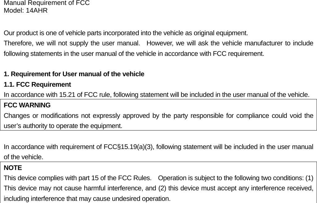 Manual Requirement of FCC Model: 14AHR  Our product is one of vehicle parts incorporated into the vehicle as original equipment.     Therefore, we will not supply the user manual.  However, we will ask the vehicle manufacturer to include following statements in the user manual of the vehicle in accordance with FCC requirement.  1. Requirement for User manual of the vehicle 1.1. FCC Requirement In accordance with 15.21 of FCC rule, following statement will be included in the user manual of the vehicle. FCC WARNING Changes or modifications not expressly approved by the party responsible for compliance could void the user’s authority to operate the equipment.  In accordance with requirement of FCC§15.19(a)(3), following statement will be included in the user manual of the vehicle. NOTE This device complies with part 15 of the FCC Rules.    Operation is subject to the following two conditions: (1) This device may not cause harmful interference, and (2) this device must accept any interference received, including interference that may cause undesired operation.   