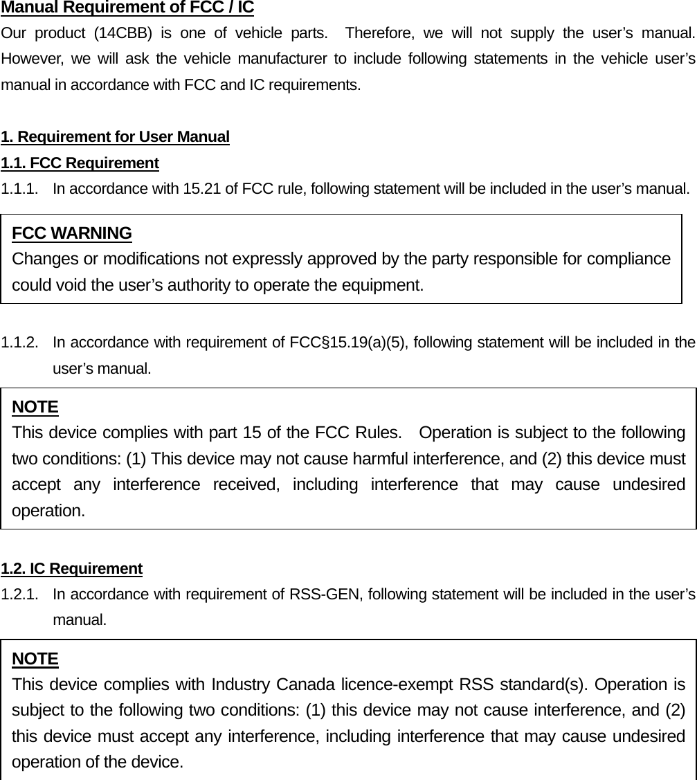 Manual Requirement of FCC / IC Our product (14CBB) is one of vehicle parts.  Therefore, we will not supply the user’s manual.  However, we will ask the vehicle manufacturer to include following statements in the vehicle user’s manual in accordance with FCC and IC requirements.  1. Requirement for User Manual 1.1. FCC Requirement 1.1.1.  In accordance with 15.21 of FCC rule, following statement will be included in the user’s manual.  1.1.2.  In accordance with requirement of FCC§15.19(a)(5), following statement will be included in the user’s manual.  1.2. IC Requirement 1.2.1.   In accordance with requirement of RSS-GEN, following statement will be included in the user’s manual.   FCC WARNING Changes or modifications not expressly approved by the party responsible for compliance could void the user’s authority to operate the equipment. NOTE This device complies with part 15 of the FCC Rules.  Operation is subject to the following two conditions: (1) This device may not cause harmful interference, and (2) this device must accept any interference received, including interference that may cause undesired operation. NOTE This device complies with Industry Canada licence-exempt RSS standard(s). Operation is subject to the following two conditions: (1) this device may not cause interference, and (2) this device must accept any interference, including interference that may cause undesired operation of the device. 