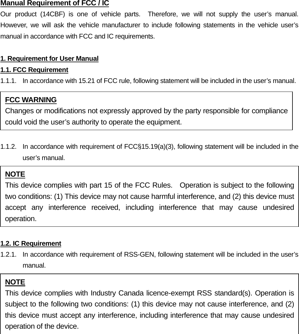 Manual Requirement of FCC / IC Our product (14CBF) is one of vehicle parts.  Therefore, we will not supply the user’s manual.  However, we will ask the vehicle manufacturer to include following statements in the vehicle user’s manual in accordance with FCC and IC requirements.  1. Requirement for User Manual 1.1. FCC Requirement 1.1.1.  In accordance with 15.21 of FCC rule, following statement will be included in the user’s manual.  1.1.2.  In accordance with requirement of FCC§15.19(a)(3), following statement will be included in the user’s manual.  1.2. IC Requirement 1.2.1.   In accordance with requirement of RSS-GEN, following statement will be included in the user’s manual.   FCC WARNING Changes or modifications not expressly approved by the party responsible for compliance could void the user’s authority to operate the equipment. NOTE This device complies with part 15 of the FCC Rules.  Operation is subject to the following two conditions: (1) This device may not cause harmful interference, and (2) this device must accept any interference received, including interference that may cause undesired operation. NOTE This device complies with Industry Canada licence-exempt RSS standard(s). Operation is subject to the following two conditions: (1) this device may not cause interference, and (2) this device must accept any interference, including interference that may cause undesired operation of the device. 