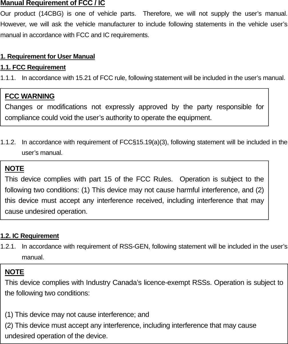 Manual Requirement of FCC / IC Our product (14CBG) is one of vehicle parts.  Therefore, we will not supply the user’s manual.  However, we will ask the vehicle manufacturer to include following statements in the vehicle user’s manual in accordance with FCC and IC requirements.  1. Requirement for User Manual 1.1. FCC Requirement 1.1.1.  In accordance with 15.21 of FCC rule, following statement will be included in the user’s manual.  1.1.2.  In accordance with requirement of FCC§15.19(a)(3), following statement will be included in the user’s manual.  1.2. IC Requirement 1.2.1.   In accordance with requirement of RSS-GEN, following statement will be included in the user’s manual.  FCC WARNING Changes or modifications not expressly approved by the party responsible for compliance could void the user’s authority to operate the equipment. NOTE This device complies with part 15 of the FCC Rules.  Operation is subject to the following two conditions: (1) This device may not cause harmful interference, and (2) this device must accept any interference received, including interference that may cause undesired operation. NOTE This device complies with Industry Canada’s licence-exempt RSSs. Operation is subject to the following two conditions:  (1) This device may not cause interference; and (2) This device must accept any interference, including interference that may cause undesired operation of the device. 