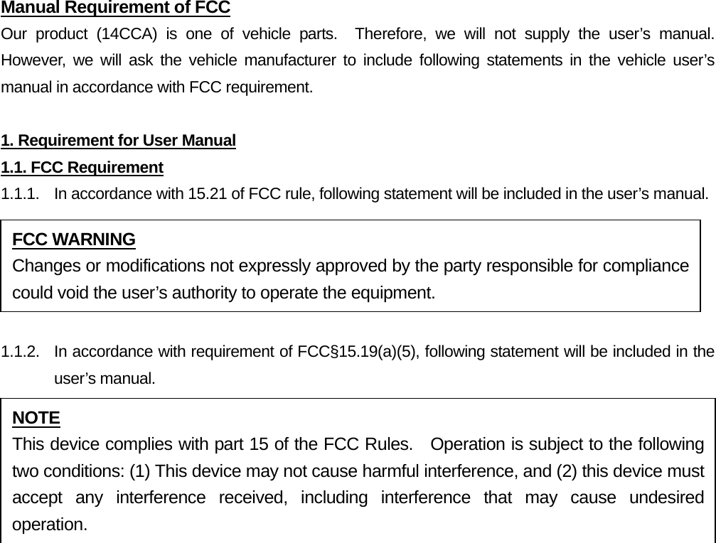 Manual Requirement of FCC Our product (14CCA) is one of vehicle parts.  Therefore, we will not supply the user’s manual.  However, we will ask the vehicle manufacturer to include following statements in the vehicle user’s manual in accordance with FCC requirement.  1. Requirement for User Manual 1.1. FCC Requirement 1.1.1.  In accordance with 15.21 of FCC rule, following statement will be included in the user’s manual.  1.1.2.  In accordance with requirement of FCC§15.19(a)(5), following statement will be included in the user’s manual.    FCC WARNING Changes or modifications not expressly approved by the party responsible for compliance could void the user’s authority to operate the equipment. NOTE This device complies with part 15 of the FCC Rules.  Operation is subject to the following two conditions: (1) This device may not cause harmful interference, and (2) this device must accept any interference received, including interference that may cause undesired operation. 