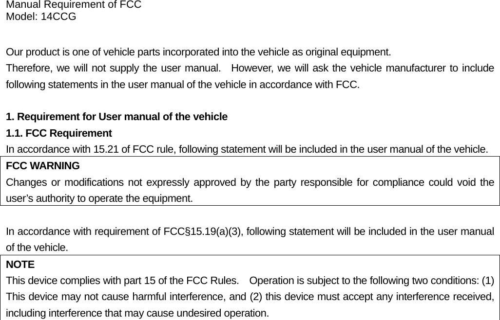 Manual Requirement of FCC Model: 14CCG  Our product is one of vehicle parts incorporated into the vehicle as original equipment.     Therefore, we will not supply the user manual.  However, we will ask the vehicle manufacturer to include following statements in the user manual of the vehicle in accordance with FCC.  1. Requirement for User manual of the vehicle 1.1. FCC Requirement In accordance with 15.21 of FCC rule, following statement will be included in the user manual of the vehicle. FCC WARNING Changes or modifications not expressly approved by the party responsible for compliance could void the user’s authority to operate the equipment.  In accordance with requirement of FCC§15.19(a)(3), following statement will be included in the user manual of the vehicle. NOTE This device complies with part 15 of the FCC Rules.    Operation is subject to the following two conditions: (1) This device may not cause harmful interference, and (2) this device must accept any interference received, including interference that may cause undesired operation.  1.2. IC Requirement In accordance with requirement of RSS-GEN, following statement will be included in the user manual of the vehicle. NOTE This device complies with Industry Canada’s licence-exempt RSSs. Operation is subject to the following two conditions:  (1) this device may not cause interference, and   (2) this device must accept any interference, including interference that may cause undesired operation of the device.  1.3. For both FCC and IC The FCC ID/IC Certification number is affixed inside the equipment. You can find the ID/number when replacing the battery. Note: The way to replace the battery must be included in the user’s manual.  